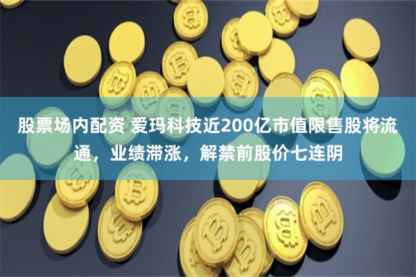 股票场内配资 爱玛科技近200亿市值限售股将流通，业绩滞涨，解禁前股价七连阴