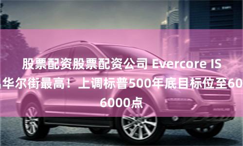 股票配资股票配资公司 Evercore ISI喊出华尔街最高！上调标普500年底目标位至6000点