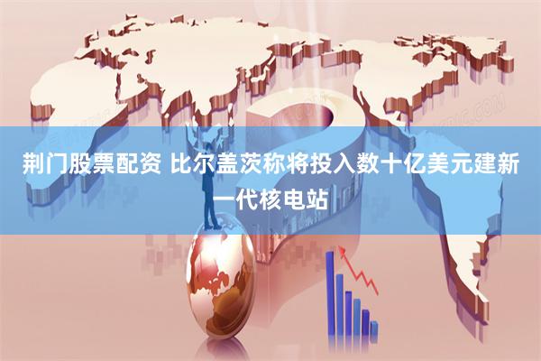 荆门股票配资 比尔盖茨称将投入数十亿美元建新一代核电站