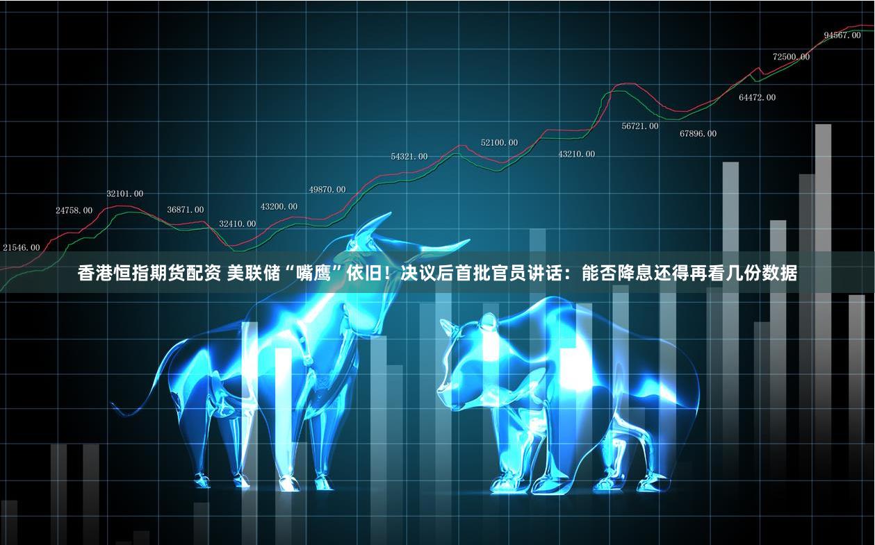 香港恒指期货配资 美联储“嘴鹰”依旧！决议后首批官员讲话：能否降息还得再看几份数据