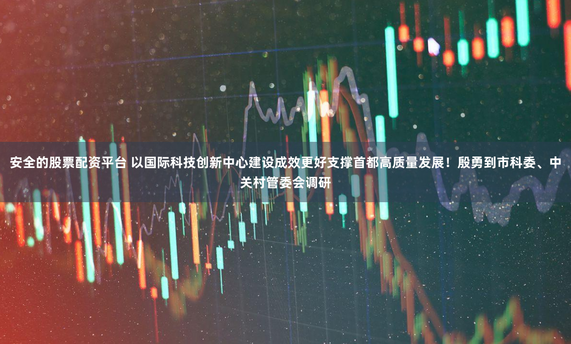 安全的股票配资平台 以国际科技创新中心建设成效更好支撑首都高质量发展！殷勇到市科委、中关村管委会调研