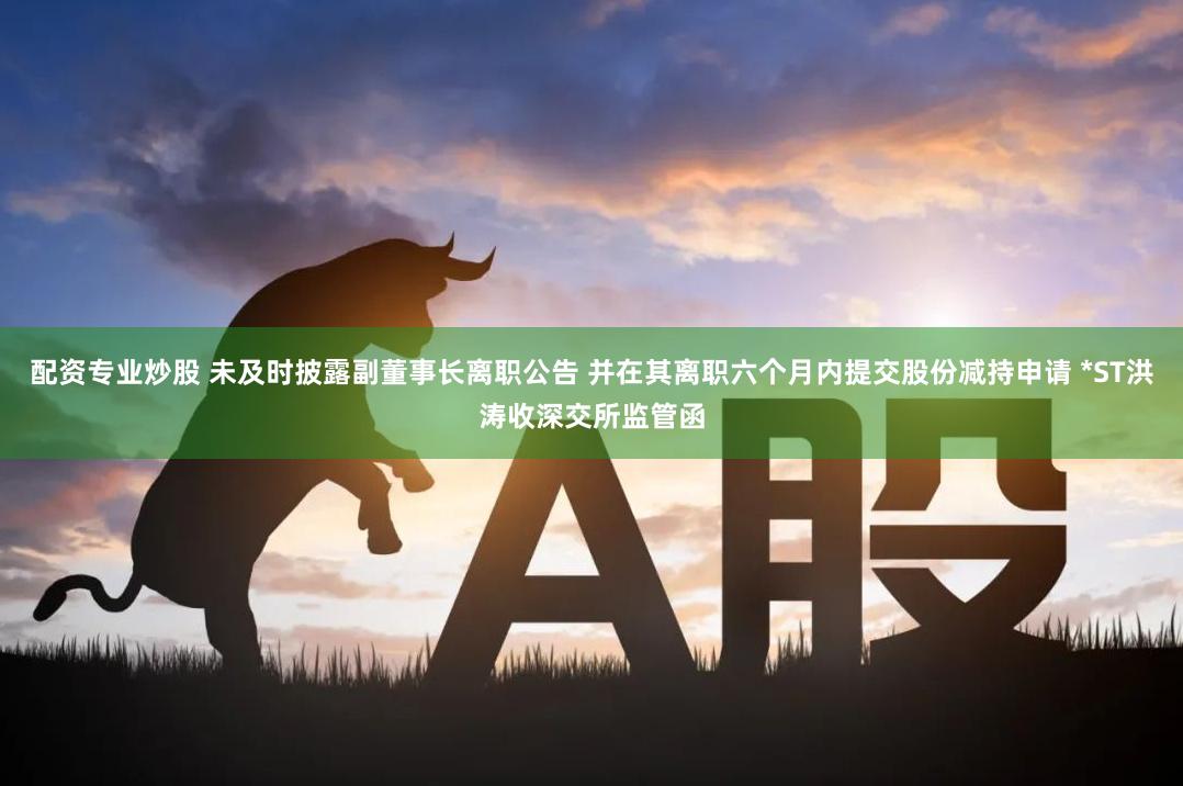 配资专业炒股 未及时披露副董事长离职公告 并在其离职六个月内提交股份减持申请 *ST洪涛收深交所监管函