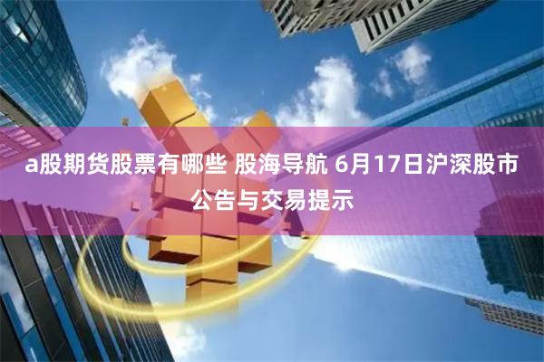 a股期货股票有哪些 股海导航 6月17日沪深股市公告与交易提示