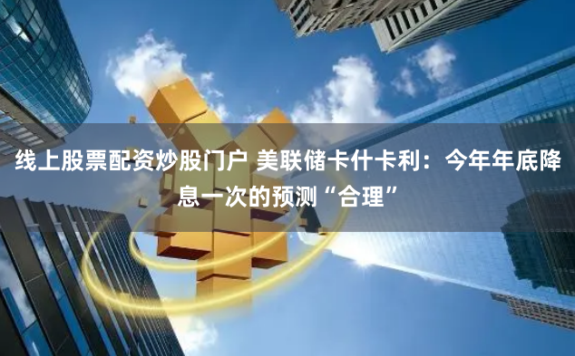 线上股票配资炒股门户 美联储卡什卡利:今年年底降息一次的预测“合理”