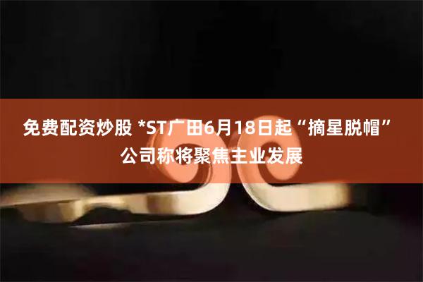 免费配资炒股 *ST广田6月18日起“摘星脱帽” 公司称将聚焦主业发展