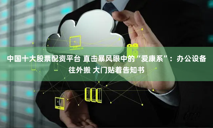 中国十大股票配资平台 直击暴风眼中的“爱康系”：办公设备往外搬 大门贴着告知书