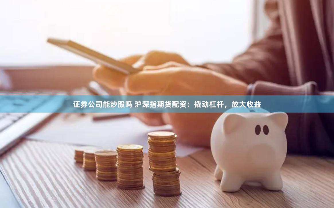 证券公司能炒股吗 沪深指期货配资：撬动杠杆，放大收益