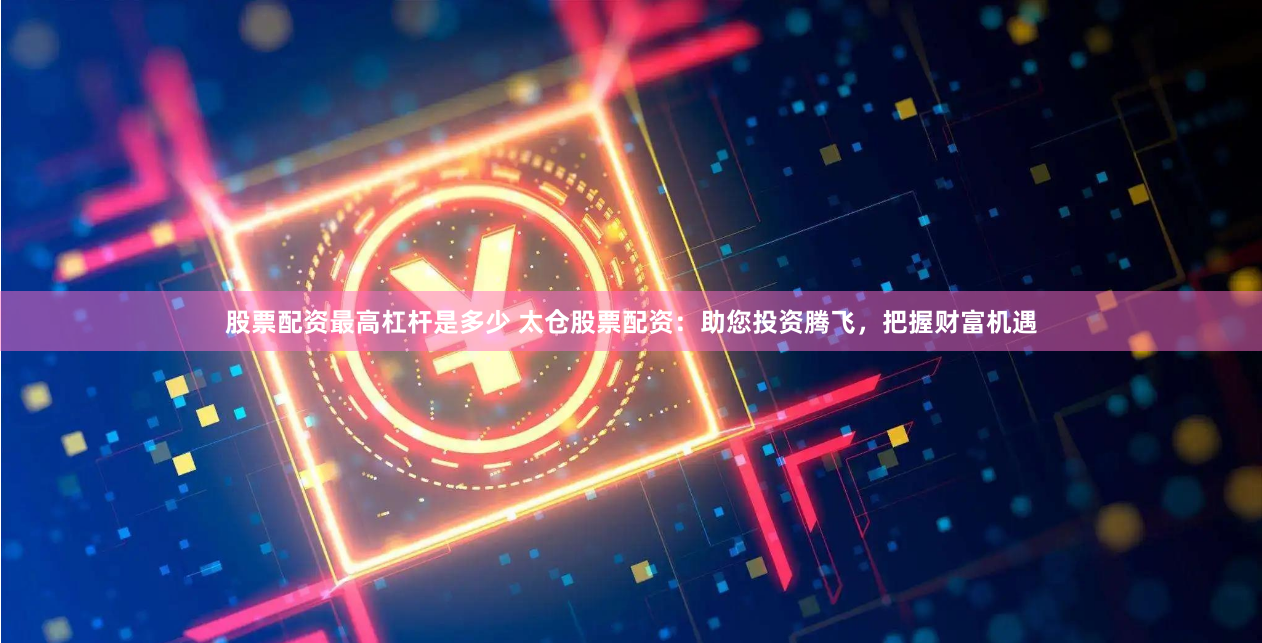 股票配资最高杠杆是多少 太仓股票配资：助您投资腾飞，把握财富机遇