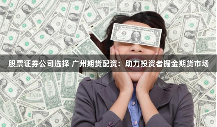 股票证券公司选择 广州期货配资：助力投资者掘金期货市场