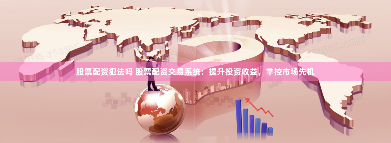 股票配资犯法吗 股票配资交易系统：提升投资收益，掌控市场先机