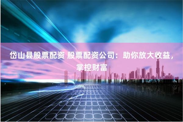 岱山县股票配资 股票配资公司：助你放大收益，掌控财富