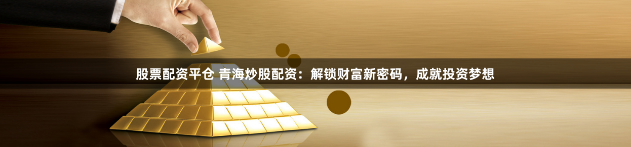 股票配资平仓 青海炒股配资：解锁财富新密码，成就投资梦想