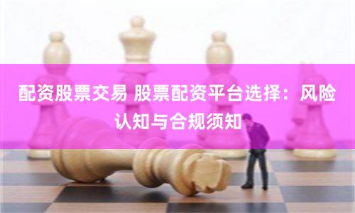 配资股票交易 股票配资平台选择：风险认知与合规须知
