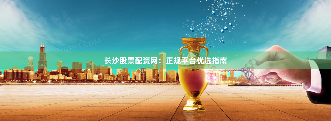长沙股票配资网：正规平台优选指南