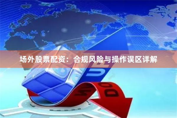 场外股票配资：合规风险与操作误区详解