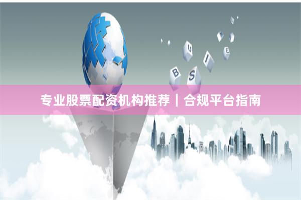 专业股票配资机构推荐｜合规平台指南