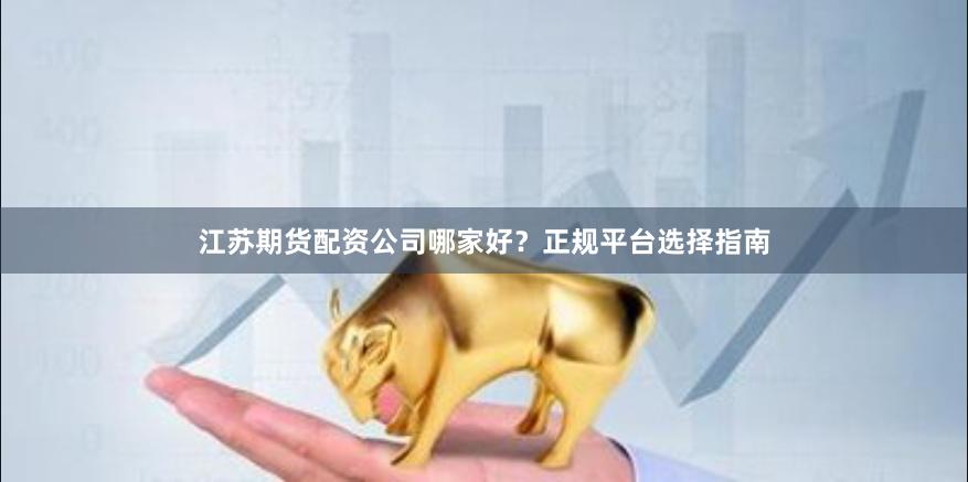 江苏期货配资公司哪家好？正规平台选择指南